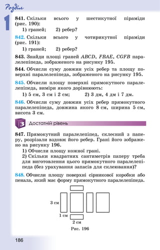 Роздiл
1
186
841. Скільки всього у шестикутної піраміди
(рис. 190):
1) граней;		 2) ребер?
842. Скільки всього у чотирикутної піраміди
(рис. 191):
1) граней;		 2) ребер?
843. Знай­ди площі граней ABCD, FBAE, CGFB пара-
лелепіпеда, зображеного на рисунку 195.
844. Обчисли суму довжин усіх ребер та площу по-
верхні паралелепіпеда, зображеного на рисунку 195.
845. Обчисли площу поверхні прямокутного парале-
лепіпеда, виміри якого дорівнюють:
1) 5 см, 3 см і 2 см; 			 2) 3 дм, 4 дм і 7 дм.
846. Обчисли суму довжин усіх ребер прямокутного
паралелепіпеда, довжина якого 8 см, ширина 5 см,
висота 3 см.
Достатній рівень
847. Прямокутний паралелепіпед, склеєний з папе-
ру, розрізали вздовж його ребер. Грані його зображе-
но на рисунку 196.
1) Обчисли площу кожної грані.
2) Скільки квад­ратних сантиметрів паперу треба
для виготовлення цього прямокутного паралелепі-
педа (без урахування запасів для склеювання)?
848. Обчисли площу поверхні сірникової коробки або
пенала, який має форму прямокутного паралелепіпеда.
Рис. 196
 