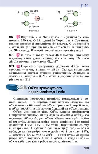 189
§ 26
869.   Відстань між Черніговом і Луганськом ста-
новить 870 км. О 12 годині із Чернігова в Луганськ
виїхав автобус зі швидкістю 85 км/год. О 14 годині з
Луганська у Чернігів виїхав автомобіль зі швидкіс-
тю 90 км/год. О котрій годині вони зустрінуться?
870.   У двох бідонах разом 48 л молока, причому
в одному з них удвічі менше, ніж в іншому. Скільки
літрів молока в кожному бідоні?
871.   Периметр трикутника дорівнює 40 см, одна
сторона — а см, а інша — 15 см. Склади вираз для
обчислення третьої сторони трикутника. Обчисли її
довжину, якщо а = 8. Чи може a дорівнювати 5? до-
рівнювати 21?
Сірникова коробочка повністю вміщується у пе-
налі, пенал  — у коробці з-під взуття. Кажуть, що
об’єм пенала більший за об’єм сірникової коробочки,
а об’єм коробки з-під взуття більший за об’єм пенала.
Об’єм має кожне тіло. Об’єм можна вимірювати
і виражати числом, якщо задано одиницю об’єму. За
одиницю об’єму беруть об’єм одиничного куба, тобто
об’єм куба, довжина ребра якого дорівнює 1 одиниці
довжини: 1 мм, 1 см, 1 дм тощо. Одиницями об’єму
є, наприклад, 1 кубічний сантиметр (1 см3) — об’єм
куба, довжина ребра якого дорівнює 1 см (рис. 197);
1 кубічний дециметр (1 дм3) — об’єм куба, довжина
ребра якого дорівнює 1 дм; 1 кубічний метр (1 м3) —
об’єм куба, довжина ребра якого дорівнює 1 м.
26. Об’єм прямокутного
паралелепіпеда і куба
 