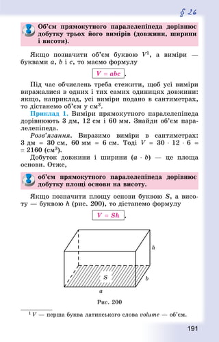191
§ 26
Об’єм прямокутного паралелепіпеда дорівнює
добутку трьох його вимірів (довжини, ширини
і висоти).
Якщо позначити об’єм буквою V1, а виміри  —
буквами a, b і с, то маємо формулу
V = abс .
Під час обчислень треба стежити, щоб усі виміри
виражалися в одних і тих самих одиницях довжини:
якщо, наприклад, усі виміри подано в сантиметрах,
то дістанемо об’єм у см3.
Приклад 1. Виміри прямокутного паралелепіпеда
дорівнюють 3 дм, 12 см і 60 мм. Знай­ди об’єм пара-
лелепіпеда.
Розв’язання. Виразимо виміри в сантимет­рах:
3 дм  = 30 см, 60 мм  = 6 см. Тоді V  = 30 ⋅ 12 ⋅ 6  =
= 2160 (см3).
Добуток довжини і ширини (a ⋅ b)  — це площа
основи. Отже,
об’єм прямокутного паралелепіпеда дорівнює
добутку площі основи на висоту.
Якщо позначити площу основи буквою S, а висо-
ту — буквою h (рис. 200), то дістанемо формулу
V = Sh .
Рис. 200
1 V — перша буква латинського слова volume — об’єм.
 
