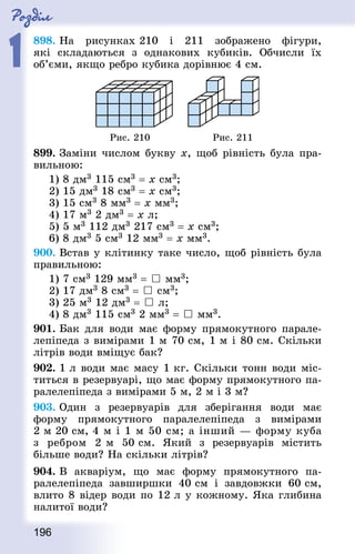 Роздiл
1
196
898. На рисунках 210 і 211 зображено фігури,
які складаються з однакових кубиків. Обчисли їх
об’єми, якщо ребро кубика дорівнює 4 см.
Рис. 210 Рис. 211
899. Заміни числом букву х, щоб рівність була пра-
вильною:
1) 8 дм3 115 см3 = х см3;
2) 15 дм3 18 см3 = х см3; 	
3) 15 см3 8 мм3 = х мм3;
4) 17 м3 2 дм3 = x л;
5) 5 м3 112 дм3 217 см3 = х см3;
6) 8 дм3 5 см3 12 мм3 = х мм3.
900. Встав у клітинку таке число, щоб рівність була
правильною:
1) 7 см3 129 мм3 =  мм3;
2) 17 дм3 8 см3 =  см3;
3) 25 м3 12 дм3 =  л;
4) 8 дм3 115 см3 2 мм3 =  мм3.
901. Бак для води має форму прямокутного парале-
лепіпеда з вимірами 1 м 70 см, 1 м і 80 см. Скільки
літ­рів води вміщує бак?
902. 1 л води має масу 1 кг. Скільки тонн води міс-
титься в резервуарі, що має форму прямокутного па-
ралелепіпеда з вимірами 5 м, 2 м і 3 м?
903. Один з резервуарів для зберігання води має
форму прямокутного паралелепіпеда з вимірами
2 м 20 см, 4 м і 1 м 50 см; а інший — форму куба
з ребром 2 м 50 см. Який з резервуарів містить
більше води? На скільки літрів?
904. В акваріум, що має форму прямокутного па-
ралелепіпеда завширшки 40 см і завдовжки 60 см,
влито 8 відер води по 12 л у кожному. Яка глибина
налитої води?
 