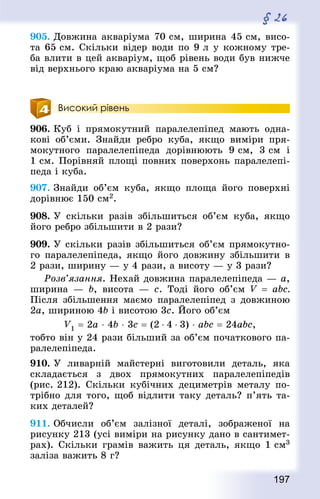 197
§ 26
905. Довжина акваріума 70 см, ширина 45 см, висо-
та 65 см. Скільки відер води по 9 л у кожному тре-
ба влити в цей акваріум, щоб рівень води був нижче
від верхнього краю акваріума на 5 см?
Високий рівень
906. Куб і прямокутний паралелепіпед мають одна-
кові об’єми. Знай­ди ребро куба, якщо виміри пря-
мокутного паралелепіпеда дорівнюють 9 см, 3 см і
1 см. Порівняй площі повних поверхонь паралелепі-
педа і куба.
907. Знай­ди об’єм куба, якщо площа його поверхні
дорівнює 150 см2.
908. У скільки разів збільшиться об’єм куба, якщо
його ребро збільшити в 2 рази?
909. У скільки разів збільшиться об’єм прямокутно-
го паралелепіпеда, якщо його довжину збільшити в
2 рази, ширину — у 4 рази, а висоту — у 3 рази?
Розв’язання. Нехай довжина паралелепіпеда — а,
ширина  — b, висота  — с. Тоді його об’єм V  = abc.
Після збільшення маємо паралелепіпед з довжиною
2а, шириною 4b і висотою 3с. Його об’єм
V1 = 2а ⋅ 4b ⋅ 3с = (2 ⋅ 4 ⋅ 3) ⋅ abc = 24abc,
тобто він у 24 рази більший за об’єм початкового па-
ралелепіпеда.
910. У ливарній майстерні виготовили деталь, яка
складається з двох прямокутних паралелепіпедів
(рис. 212). Скільки кубічних дециметрів металу по-
трібно для того, щоб відлити таку деталь? п’ять та-
ких деталей?
911. Обчисли об’єм залізної деталі, зображеної на
рисунку 213 (усі виміри на рисунку дано в сантимет­
рах). Скільки грамів важить ця деталь, якщо 1 см3
заліза важить 8 г?
 