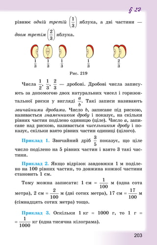 203
§ 27
рівнює одній третій яблука, а дві частини  —
двом третім яблука.
Рис. 219
Числа , ,  — дробові. Дробові числа запису-
ють за допомогою двох натуральних чисел і горизон-
тальної риски у вигляді . Такі записи називають
звичайними дробами. Число b, записане під рискою,
називається знаменником дробу і показує, на скільки
рівних частин поділено одиницю (ціле). Число а, запи-
сане над рискою, називається чисельником дробу і по-
казує, скільки взято рівних частин одиниці (цілого).
Приклад 1. Звичайний дріб показує, що ціле
число поділено на 5 рівних частин і взято 3 такі час-
тини.
Приклад 2. Якщо відрізок завдовжки 1 м поділе-
но на 100 рівних частин, то довжина кожної частини
становить 1 см.
Тому можна записати: 1 см  = м (одна сота
метра), 2 см = м (дві сотих метра), 17 см = м
(сімнадцять сотих метра) тощо.
Приклад 3. Оскільки 1 кг  = 1000 г, то 1 г  =
=  кг (одна тисячна кілограма).
 
