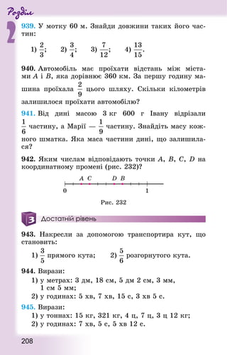 Роздiл
2
208
939. У мотку 60 м. Знай­ди довжини таких його час-
тин:
940. Автомобіль має проїхати відстань між міста-
ми А і B, яка дорівнює 360 км. За першу годину ма-
шина проїхала цього шляху. Скільки кілометрів
залишилося проїхати автомобілю?
941. Від дині масою 3 кг 600 г Івану відрізали
частину, а Марії — частину. Знайдіть масу кож-
ного шматка. Яка маса частини дині, що залишила-
ся?
942. Яким числам відповідають точки А, В, C, D на
координатному промені (рис. 232)?
Рис. 232
Достатній рівень
943. Накресли за допомогою транспортира кут, що
становить:
1)  прямого кута; 			 2) розгорнутого кута.
944. Вирази:
1) у метрах: 3 дм, 18 см, 5 дм 2 см, 3 мм,
1 см 5 мм;
2) у годинах: 5 хв, 7 хв, 15 с, 3 хв 5 с.
945. Вирази:
1) у тоннах: 15 кг, 321 кг, 4 ц, 7 ц, 3 ц 12 кг;
2) у годинах: 7 хв, 5 с, 5 хв 12 с.
 