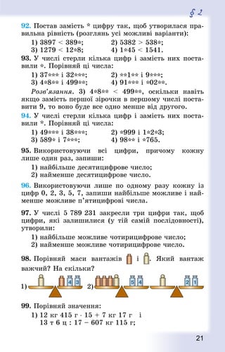 21
§ 2
92. Постав замість * цифру так, щоб утворилася пра-
вильна рівність (розглянь усі можливі варіанти):
1) 3897  389*;				 2) 5382  538*;
3) 1279  12*8;				 4) 1*45  1541.
93. У числі стерли кілька цифр і замість них поста-
вили *. Порівняй ці числа:
1) 37*** і 32***;			 2) **1** і 9***;
3) 4*8** і 499**;			 4) 91*** і *02**.
	 Розв’язання. 3) 4*8**  499**, оскільки навіть
якщо замість першої зірочки в першому числі поста-
вити 9, то воно буде все одно менше від другого.
94. У числі стерли кілька цифр і замість них поста-
вили *. Порівняй ці числа:
1) 49*** і 38***;			 2) *999 і 1*2*3;
3) 589* і 7***;				 4) 98** і *765.
95. Використовуючи всі цифри, причому кожну
лише один раз, запиши:
1) найбільше десятицифрове число;
2) найменше десятицифрове число.
96. Використовуючи лише по одному разу кожну із
цифр 0, 2, 3, 5, 7, запиши найбільше можливе і най-
менше можливе п’ятицифрові числа.
97. У числі 5 789 231 закресли три цифри так, щоб
цифри, які залишилися (у тій самій послідовності),
утворили:
1) найбільше можливе чотирицифрове число;
2) найменше можливе чотирицифрове число.
98. Порівняй маси вантажів і . Який вантаж
важчий? На скільки?
99. Порівняй значення:
1)	12 кг 415 г ⋅ 15 + 7 кг 17 г і
	 13 т 6 ц : 17 – 607 кг 115 г;
 