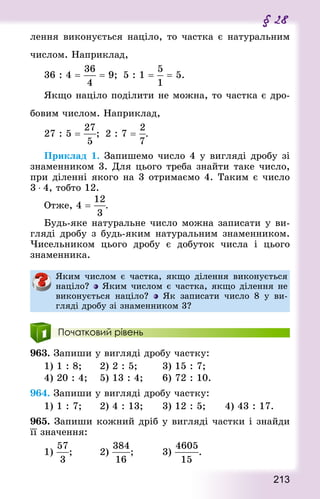 213
§ 28
лення виконується націло, то частка є натуральним
числом. Наприклад,
36 : 4 =   = 9;  5 : 1 =  = 5.
Якщо націло поділити не можна, то частка є дро-
бовим числом. Наприклад,
27 : 5 = ;  2 : 7 = .
Приклад 1. Запишемо число 4 у вигляді дробу зі
знаменником 3. Для цього треба знайти таке число,
при діленні якого на 3 отримаємо 4. Таким є число
3 ⋅ 4, тобто 12.
Отже, 4 = .
Будь-яке натуральне число можна записати у ви-
гляді дробу з будь-яким натуральним знаменником.
Чисельником цього дробу є добуток числа і цього
знаменника.
Яким числом є частка, якщо ділення виконується
націло? Яким числом є частка, якщо ділення не
виконується націло? Як записати число 8 у ви-
гляді дробу зі знаменником 3?
Початковий рівень
963. Запиши у вигляді дробу частку:
1) 1 : 8; 			 2) 2 : 5; 				 3) 15 : 7;
4) 20 : 4; 		 5) 13 : 4; 			 6) 72 : 10.
964. Запиши у вигляді дробу частку:
1) 1 : 7; 			 2) 4 : 13; 			 3) 12 : 5; 			 4) 43 : 17.
965. Запиши кожний дріб у вигляді частки і знайди
її значення:
1) ; 				 2) ; 				 3) .
 