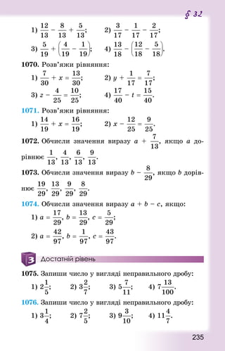 235
§ 32
1) – + ;				 2) – – ;
3) + – ; 		 4) – – .
1070. Розв’яжи рівняння:
1) + x = ;					 2) y + = ;
3) z – = ; 					 4) – t = .
1071. Розв’яжи рівняння:
1) + x = ;					 2) x – = .
1072. Обчисли значення виразу а + , якщо а до-
рівнює , , , .
1073. Обчисли значення виразу b – , якщо b дорів-
нює , , , .
1074. Обчисли значення виразу а + b – с, якщо:
1) а = , b = , с = ; 		
2) а = , b = , с = .
Достатній рівень
1075. Запиши число у вигляді неправильного дробу:
1) 2 ;				 2) 3 ;				 3) 5 ; 			 4) 7 .
1076. Запиши число у вигляді неправильного дробу:
1) 3 ;				 2) 7 ;				 3) 9 ; 			 4) 11 .
 