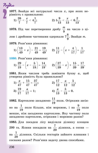 Роздiл
2
236
1077. Знай­ди всі натуральні числа х, при яких не-
рівність є правильною:
1)   4 ;							 2) 5   6 .
1078. Під час перетворення дробу на число з ці-
лою і дробовою частинами одержали 7 . Знай­ди т.
1079. Розв’яжи рівняння:
1) + x – = ;			 2) – x + = .
1080. Розв’яжи рівняння:
1) – x – = ;			 2) – x + = .
1081. Яким числом треба замінити букву а, щоб
утворена рівність була правильною?
1) + = ;							 2) – = ;
3) – = 1; 								 4) – = 0.
1082. Картоплею засаджено поля. Огірками засія-
но на поля більше, ніж морквою, і на поля
менше, ніж засаджено картоплею. Яку частину поля
засаджено картоплею, огірками і морквою разом?
1083. Для посадки лісу виділили ділянку площею
200  га. Ялини посадили на ділянки, а сосни  —
на ділянки. Скільки гектарів зайнято ялинами і
соснами разом? Розв’яжи задачу двома способами.
 