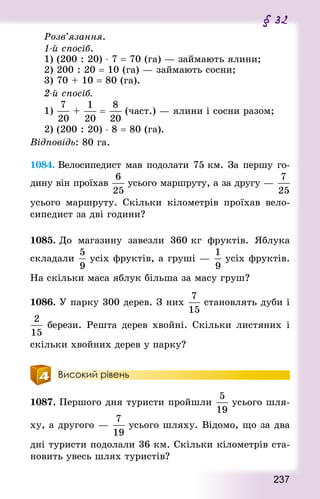 237
§ 32
Розв’язання.
1-й спосіб.
1) (200 : 20) ⋅ 7 = 70 (га) — займають ялини;
2) 200 : 20 = 10 (га) — займають сосни;
3) 70 + 10 = 80 (га).
2-й спосіб.
1) +  = (част.) — ялини і сосни разом;
2) (200 : 20) ⋅ 8 = 80 (га).
Відповідь: 80 га.
1084. Велосипедист мав подолати 75 км. За першу го-
дину він проїхав усього маршруту, а за другу —
усього маршруту. Скільки кілометрів проїхав вело-
сипедист за дві години?
1085. До магазину завезли 360 кг фруктів. Яблука
складали усіх фруктів, а груші — усіх фруктів.
На скільки маса яблук більша за масу груш?
1086. У парку 300 дерев. З них  становлять дуби і
берези. Решта дерев хвойні. Скільки листяних і
скільки хвойних дерев у парку?
Високий рівень
1087. Першого дня туристи пройшли  усього шля-
ху, а другого — усього шляху. Відомо, що за два
дні туристи подолали 36 км. Скільки кілометрів ста-
новить увесь шлях туристів?
 
