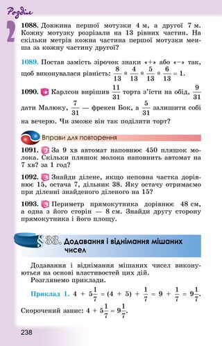 Роздiл
2
238
1088. Довжина першої мотузки 4 м, а другої  7 м.
Кожну мотузку розрізали на 13 рівних частин. На
скільки метрів кожна частина першої мотузки мен-
ша за кожну частину другої?
1089. Постав замість зірочок знаки «+» або «–» так,
щоб виконувалася рівність: * * *  = 1.
1090.  Карлсон вирішив торта з’їсти на обід,
дати Малюку,  — фрекен Бок, а залишити собі
на вечерю. Чи зможе він так поділити торт?
Вправи для повторення
1091.   За 9 хв автомат наповнює 450 пляшок мо-
лока. Скільки пляшок молока наповнить автомат на
7 хв? за 1 год?
1092.   Знай­ди ділене, якщо неповна частка дорів-
нює 15, остача 7, дільник 38. Яку остачу отримаємо
при діленні знайденого діленого на 15?
1093.   Периметр прямокутника дорівнює 48 см,
а одна з його сторін  — 8 см. Знай­ди другу сторону
прямокутника і його площу.
Додавання і віднімання мішаних чисел викону-
ються на основі властивостей цих дій.
Розглянемо приклади.
Приклад 1. 4 + 5 = (4 + 5) +   = 9 +   = 9 .
Скорочений запис: 4 + 5  = 9 .
33. Додавання і віднімання мішаних
чисел
 