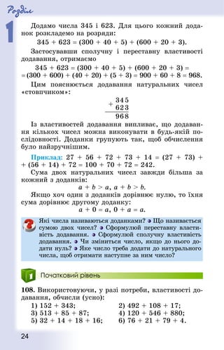Роздiл
1
24
Додамо числа 345 і 623. Для цього кожний дода-
нок розкладемо на розряди:
345 + 623 = (300 + 40 + 5) + (600 + 20 + 3).
Застосувавши сполучну і переставну властивості
додавання, отримаємо
345 + 623 = (300 + 40 + 5) + (600 + 20 + 3) =
= (300 + 600) + (40 + 20) + (5 + 3) = 900 + 60 + 8 = 968.
Цим пояснюється додавання натуральних чисел
«стовпчиком»:
Із властивостей додавання випливає, що додаван-
ня кількох чисел можна виконувати в будь-якій по-
слідовності. Доданки групують так, щоб обчислення
було найзручнішим.
Приклад: 27 + 56 + 72 + 73 + 14 = (27 + 73) +
+ (56 + 14) + 72 = 100 + 70 + 72 = 242.
Сума двох натуральних чисел завжди більша за
кожний з доданків:
а + b  а, а + b  b.
Якщо хоч один з доданків дорівнює нулю, то їхня
сума дорівнює другому доданку:
а + 0 = а, 0 + а = а.
Які числа називаються доданками? Що називається
сумою двох чисел? Сформулюй переставну власти-
вість додавання. Сформулюй сполучну властивість
додавання. Чи зміниться число, якщо до нього до-
дати нуль? Яке число треба додати до натурального
числа, щоб отримати наступне за ним число?
Початковий рівень
108. Використовуючи, у разі потреби, властивості до-
давання, обчисли (усно):
1) 152 + 343; 					 2) 492 + 108 + 17;
3) 513 + 85 + 87; 				 4) 120 + 546 + 880;
5) 32 + 14 + 18 + 16; 		 6) 76 + 21 + 79 + 4.
 