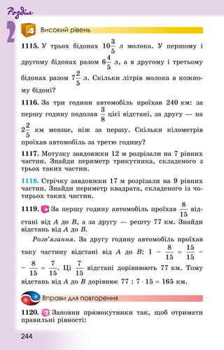 Роздiл
2
244
Високий рівень
1115. У трьох бідонах 10 л молока. У першому і
другому бідонах разом 6 л, а в другому і третьому
бідонах разом 7 л. Скільки літрів молока в кожно-
му бідоні?
1116. За три години автомобіль проїхав 240 км: за
першу годину подолав цієї відстані, за другу — на
2 км менше, ніж за першу. Скільки кілометрів
проїхав автомобіль за третю годину?
1117. Мотузку завдовжки 12 м розрізали на 7 рівних
частин. Знай­ди периметр трикутника, складеного з
трьох таких частин.
1118. Стрічку завдовжки 17 м розрізали на 9 рівних
частин. Знай­ди периметр квад­рата, складеного із чо-
тирьох таких частин.
1119.   За першу годину автомобіль проїхав  від-
стані від А до В, а за другу — решту 77 км. Знай­ди
відстань від А до В.
	 Розв’язання. За другу годину автомобіль проїхав
таку частину відстані від А до В: 1  – =  –
–   = . Ці відстані дорівнюють 77 км. Тому
відстань від А до В дорівнює 77 : 7 ⋅ 15 = 165 км.
Вправи для повторення
1120.   Заповни прямокутники так, щоб отримати
правильні рівності:
 