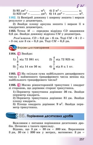 257
§ 35
3) 93 дм2 = м2; 		 4) 2 м2 = а;
5) 823 см3 = дм3; 	 6) 14 дм3 = м3.
1162. 1) Виміряй довжину і ширину зошита і вирази
результат у децимет­рах.
2) Знай­ди площу аркуша зошита і вирази її в
квад­ратних децимет­рах.
1163. Точка М  — середина відрізка CD завдовжки
0,6 дм. Знай­ди довжину відрізка СМ у децимет­рах.
	 Розв’язання. CD = 0,6 дм = 6 см. Тоді СМ = 6 : 2 =
= 3 см; але 3 см = 0,3 дм. Тоді СМ = 0,3 дм.
Вправи для повторення
1164.   Знайди:
1) від 72 381 кг;						 2) від 72 925 м;
3) від 14 км 56 м; 				 4) від 8 ц 1 кг.
1165.   На скільки сума найбільшого двоцифрового
числа і найменшого трицифрового числа менша від
найбільшого трицифрового числа?
1166.   Маємо рівносторонній трикутник і квад­рат
зі стороною, що дорівнює стороні трикутника.
1) Периметр трикутника дорівнює 36 см. Знай­ди
периметр квад­рата.
2) Периметр трикутника дорівнює 81 дм. Знай­ди
площу квад­рата.
3) Площа квад­рата дорівнює 9 м2. Знай­ди пери-
метр трикутника.
Важливим є питання порівняння десяткових дро-
бів. Почнемо з такого прикладу.
Відомо, що 3 дм  = 30 см  = 300 мм. Виразивши
3 дм, 30 см і 300 мм у метрах, матимемо: 3 дм  =
35. Порівняння десяткових дробів
 