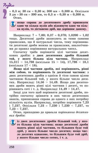 Роздiл
2
258
= 0,3 м; 30 см = 0,30 м; 300 мм = 0,300 м. Оскільки
3 дм = 30 см = 300 мм, то 0,3 м = 0,30 м = 0,300 м.
Отже,
якщо справа до десяткового дробу приписати
один чи кілька нулів або відкинути один чи кіль-
ка нулів, то дістанемо дріб, що дорівнює даному.
Наприклад: 7 = 7,00; 0,37 = 0,370; 1,0200 = 1,02
тощо. Десяткові дроби записують за тими самими
правилами, що й натуральні числа, тому порівнюва-
ти десяткові дроби можна за правилами, аналогічни-
ми до правил порівняння натуральних чисел.
Спочатку треба порівняти цілі частини десят-
кових дробів: з двох десяткових дробів більший
той, у якого більша ціла частина. Наприклад:
15,311  14,798 (оскільки 15  14), 17,798  18,1
(оскільки 17  18).
Якщо цілі частини дробів, які порівнюють, рівні
між собою, то порівнюють їх десяткові частини: з
двох десяткових дробів з однією й тією самою цілою
частиною більший той, у якого більше число деся-
тих. Наприклад: 14,56  14,49. Якщо два десятко-
вих дроби мають рівні цілі частини і десяті, то по-
рівнюють соті і т. д. Наприклад: 14,49  14,47.
Іноді для того щоб порівняти десяткові дроби, по-
трібно спочатку зрівняти в них число десяткових
зна­ків, приписавши справа до одного з них потрібну
кількість нулів. Наприклад, потрібно порівняти 7,23
і 7,237. Оскільки 7,23  = 7,230 і 7,230  7,237, то
7,23  7,237.
Отже, приходимо до правила порівняння десятко-
вих дробів:
із двох десяткових дробів більший той, у яко-
го більша ціла частина; якщо десяткові дроби
мають рівні цілі частини, то більшим буде той
дріб, у якого більше число десятих; якщо чис-
ло десятих однакове, то більшим буде той дріб,
у якого більше число сотих, і т. д.
 