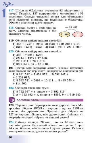 Роздiл
1
26
117. Шкільна бібліотека отримала 92 підручники з
історії України, 137 підручників з математики і 52
словники. Склади числовий вираз для обчислення
всієї кількості книжок, що надійшли в бібліотеку.
Обчисли значення цього ви­разу.
118. Склади умову і розв’яжи за-
дачу. Стрілка спрямована в бік
більшого числа.
119. Обчисли найзручнішим способом:
1) 458 + 1757 + 3042;	 3) 9081 + (10 200 + 919);
2) (625 + 527) + 375;		 4) 273 + 591 + 727 + 209.
120. Обчисли найзручнішим способом:
1) 402 + 7982 + 1598;
2) (2414 + 197) + 47 586;
3) 27 + 311 + 73 + 819;
4) 33 + 34 + 35 + 36 + 37.
121. Постав між виразами замість крапок потрібний
знак рівності або нерівності, попередньо виконавши дії:
1) 8 391 592 + 7 453 372 ... 9 592 347 +
+ 6 252 617;
2) 3 592 731 + 5492 + 10 111 ... 3 493 573 +
+ 114 765.
122. Обчисли значення суми:
1) 5 792 397 + х, якщо х = 3 892 316;
2) a + 312 492 + b, якщо a = 1597, b = 1 319 542.
Достатній рівень
123. Першого дня фермерське господарство пана Ма-
троскіна зібрало 13 223 кг картоплі, що на 1231 кг
менше, ніж другого дня. Третього дня зібрали на
727 кг картоплі більше, ніж другого дня. Скільки кі-
лограмів картоплі зібрали за три дні разом?
124. Олівець коштує 73 коп., що на 52 коп. мен-
ше, ніж ручка. Загальний зошит коштує на 1 грн.
24 коп. більше, ніж олівець і ручка разом. Скільки
коштують олівець, ручка та зошит разом?
 