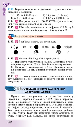 Роздiл
2
262
1193. Вирази величини в однакових одиницях вимі-
рювання і порівняй:
1) 2,37 кг і 2375,3 г; 			 2) 29,4 мм і 2,94 см;
3) 5,8 ц і 572,4 кг;					 4) 29,5 км і 2954,8 м.
1194. Закресли в числі 80,0090708 три нулі так,
щоб утворилося якнайбільше число.
1195. Що слід написати між цифрами 8 і 9, щоб
утворилося число, яке більше за 8 і менше від 9?
Вправи для повторення
1196.   Розв’яжи задачу за рисунком:
1) 1423 2) 47 130 3) 125 382
? ? ?
1197.   Маємо рівнобедрений трикутник.
1) Периметр трикутника 80 дм. Довжина бічної
сторони дорівнює 23 дм. Знай­ди довжину основи.
2) Периметр трикутника  47 см. Довжина осно-
ви дорівнює 15 см. Знай­ди довжину бічної сторо-
ни.
1198.   З трьох рівних прямокутників склади квад­
рат площею 81 см2. Знай­ди периметр одного з пря-
мокутників.
Припустимо, наприклад, що кількість учнів у
школі на 1 вересня становить 1682. Однак через де-
який час кількість учнів у школі зміниться, а тому
назване число стане неправильним. У ньому змінить-
ся цифра розрядів одиниць, а можливо, і десятків.
Тому можна сказати, що в школі навчається приблиз-
но 1680 учнів. Тобто ми замінили цифру одиниць на
нуль. У цьому разі кажуть, що число округлили до
36. Округлення натуральних чисел
і десяткових дробів
 