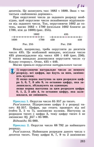 263
§ 36
десятків. Це записують так: 1682 ≈ 1680. Знак ≈ чи-
тається «наближено дорівнює».
При округленні числа до заданого розряду необ-
хідно, щоб округлене число якнайменше відрізняло-
ся від заданого числа. Так, округлюючи 1682 до со-
тень, маємо 1682 ≈ 1700 (оскільки 1682 ближче до
1700, ніж до 1600) (рис. 255).
Рис. 255 Рис. 256
Нехай, наприклад, треба округлити до десятків
число 435. Це особливий випадок, оскільки число
435 рівновіддалене від чисел 430 і 440 (рис. 256).
У таких випадках домовилися округляти число «у
більшу сторону». Отже, 435 ≈ 440.
Маємо правило округлення натурального числа:
1) округлюючи натуральне число до певного
розряду, всі цифри, що йдуть за ним, заміню-
ють нулями;
2) якщо перша наступна за цим розрядом циф-
ра 5, 6, 7, 8 або 9, то останню цифру, яка за-
лишилася, збільшують на одиницю;
якщо перша наступна за цим розрядом цифра
0, 1, 2, 3 або 4, то останню цифру, яка зали-
шилася, не змінюють.
Приклад 1. Округли число 85 357 до тисяч.
Розв’язання. Підкреслимо цифру 5 у розряді ти-
сяч: 85 357. Цифри, що стоять праворуч від неї
(тобто 3, 5 та 7), замінюємо нулями. Наступна за
розрядом тисяч є цифра 3, тому цифру тисяч 5 не
змінюємо: 85

357 ≈ 85 000.
Відповідь: 85 000.
Приклад 2. Округли число 68 792 до найвищого
розряду.
Розв’язання. Найвищим розрядом даного числа є
десятки тисяч. Тому цифри 8, 7, 9 та 2 замінюємо
 