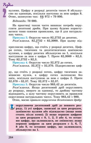 Роздiл
2
264
нулями. Цифру в розряді десятків тисяч 6 збільшу-
ємо на одиницю, оскільки наступна за нею цифра 8.
Отже, записуємо так: 6

8 972 ≈ 70 000.
Відповідь: 70 000.
На практиці також часто виникає потреба окру-
глити десяткові дроби. При цьому будемо користу-
ватися тими самими правилами, що й для натураль-
них чисел.
Приклад 3. Округли число 82,2732 до десятих.
Розв’язання. 82,2732 ≈ 82,3000. При цьому під-
креслюємо цифру, що стоїть у розряді десятих. Циф-
ри сотих, тисячних та десятитисячних замінюємо
нулями, а цифру десятих збільшуємо на 1, оскільки
наступною за нею є цифра 7. Проте 82,3000 = 82,3.
Тому 82,2732 ≈ 82,3.
Приклад 4. Округли число 32,372 до сотих.
Розв’язання. 32,372 ≈ 32,370. Підкреслюємо циф-
ру, що стоїть у розряді сотих, цифру тисячних за-
мінюємо нулем, а цифру сотих залишаємо без
змін, оскільки наступною за нею є цифра 2. Проте
32,370 = 32,37. Тому 32,372 ≈ 32,37.
Приклад 5. Округли число 983,42 до десятків.
Розв’язання. Якщо десятковий дріб округлюють
до розряду, вищого за одиниці, то дробову частину
відкидають, а цілу частину округлюють за правилом
округлення натуральних чисел. Тому 983,42 ≈ 980.
Отже, маємо правило округлення десяткового дробу:
округлюючи десятковий дріб до певного роз-
ряду, 1) усі цифри, записані за цим розрядом,
замінюємо нулями або відкидаємо (якщо вони
стоять після коми); 2) якщо першою цифрою
за цим розрядом є 0, 1, 2, 3 або 4, то остан-
ню цифру, що залишилася, не змінюємо; якщо
першою цифрою за цим розрядом є 5, 6, 7,
8 або 9, то останню цифру, що залишилася,
збільшуємо на 1.
↑
↑
 