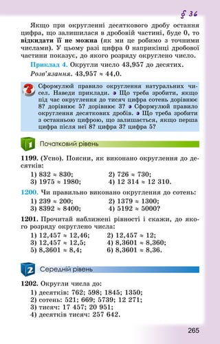265
§ 36
Якщо при округленні десяткового дробу остання
цифра, що залишилася в дробовій частині, буде 0, то
відкидати її не можна (як ми це робимо з точними
числами). У цьому разі цифра 0 наприкінці дробової
частини показує, до якого розряду округлено число.
Приклад 4. Округли число 43,957 до десятих.
Розв’язання. 43,957 ≈ 44,0.
Сформулюй правило округлення натуральних чи-
сел. Наведи приклади. Що треба зробити, якщо
під час округлення до тисяч цифра сотень дорівнює
8? дорівнює 5? дорівнює 3? Сформулюй правило
округлення десяткових дробів.  Що треба зробити
з останньою цифрою, що залишається, якщо перша
цифра після неї 8? цифра 3? цифра 5?
Початковий рівень
1199. (Усно). Поясни, як виконано округлення до де-
сятків:
1) 832 ≈ 830;					 2) 726 ≈ 730;
3) 1975 ≈ 1980;				 4) 12 314 ≈ 12 310.
1200. Чи правильно виконано округлення до сотень:
1) 239 ≈ 200; 					 2) 1379 ≈ 1300;
3) 8392 ≈ 8400; 				 4) 5192 ≈ 5000?
1201. Прочитай наближені рівності і скажи, до яко-
го розряду округлено числа:
1) 12,457 ≈ 12,46; 				 2) 12,457 ≈ 12;
3) 12,457 ≈ 12,5; 				 4) 8,3601 ≈ 8,360;
5) 8,3601 ≈ 8,4; 					 6) 8,3601 ≈ 8,36.
Середній рівень
1202. Округли числа до:
1) десятків: 762; 598; 1845; 1350;
2) сотень: 521; 669; 5739; 12 271;
3) тисяч: 17 457; 20 951;
4) десятків тисяч: 257 642.
 