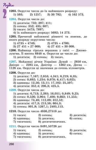 Роздiл
2
266
1203. Округли числа до їх найвищого розряду:
1) 593; 		 2) 1257; 		 3) 30 792; 		 4) 162 573.
1204. Округли числа до:
1) десятків: 732; 397; 411;
2) сотень: 352; 435; 807;
3) тисяч: 5473; 7897;
4) їх найвищого розряду: 5692; 14 273.
1205. Прочитай наближені рівності та поясни, до
якого розряду округлено числа:
1) 4735 ≈ 4740;				 2) 4735 ≈ 4700;
3) 27 451 ≈ 27 000;		 4) 27 451 ≈ 30 000.
1206. Найвища гірська вершина у світі  — Джомо-
лунгма. Її висота 8848 м. Округли це число до:
1) десятків; 	 2) сотень; 	 3) тисяч.
1207. Найдовші річки України: Дунай  — 2850 км,
Дніпро  — 2285 км, Дністер  — 1362 км, Десна  —
1126 км. Округли ці значення до сотень кілометрів.
1208. Округли до:
1) десятих: 7,167; 2,853; 4,341; 6,219; 6,35;
2) сотих: 0,692; 1,234; 9,078; 6,417; 0,025;
3) одиниць: 12,56; 13,11; 17,182; 25,597;
4) десятків: 352,4; 206,3; 425,5.
1209. Округли числа до:
1) десятих: 6,713; 2,385; 16,051; 0,849; 9,25;
2) сотих: 0,526; 3,964; 7,408; 9,663; 11,555;
3) одиниць: 73,48; 112,09; 312,52;
4) десятків: 417,3; 213,58; 664,3;
5) сотень: 801,9; 1267,1; 2405,113.
1210. Округли число 4836,27518 до:
1) тисяч; 						 2) сотень; 								 3) десятків;
4) одиниць;				 5) десятих; 							 6) сотих;
7) тисячних; 			 8) десятитисячних.
1211. Округли число 8491,53726 до:
1) тисяч; 						 2) сотень; 								 3) десятків;
4) одиниць;				 5) десятих; 							 6) сотих;
7) тисячних; 			 8) десятитисячних.
 