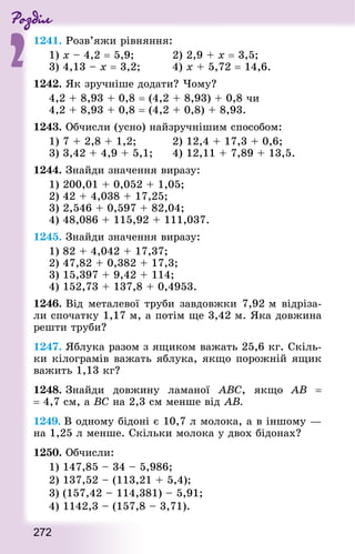Роздiл
2
272
1241. Розв’яжи рівняння:
1) х – 4,2 = 5,9;					 2) 2,9 + х = 3,5;
3) 4,13 – х = 3,2;					 4) х + 5,72 = 14,6.
1242. Як зручніше додати? Чому?
4,2 + 8,93 + 0,8 = (4,2 + 8,93) + 0,8 чи
4,2 + 8,93 + 0,8 = (4,2 + 0,8) + 8,93.
1243. Обчисли (усно) найзручнішим способом:
1) 7 + 2,8 + 1,2;					 2) 12,4 + 17,3 + 0,6;
3) 3,42 + 4,9 + 5,1; 			 4) 12,11 + 7,89 + 13,5.
1244. Знай­ди значення виразу:
1) 200,01 + 0,052 + 1,05;
2) 42 + 4,038 + 17,25;
3) 2,546 + 0,597 + 82,04;
4) 48,086 + 115,92 + 111,037.
1245. Знай­ди значення виразу:
1) 82 + 4,042 + 17,37; 		
2) 47,82 + 0,382 + 17,3;
3) 15,397 + 9,42 + 114; 	
4) 152,73 + 137,8 + 0,4953.
1246. Від металевої труби завдовжки 7,92 м відріза-
ли спочатку 1,17 м, а потім ще 3,42 м. Яка довжина
реш­ти труби?
1247. Яблука разом з ящиком важать 25,6 кг. Скіль-
ки кілограмів важать яблука, якщо порожній ящик
важить 1,13 кг?
1248. Знай­ди довжину ламаної ABC, якщо АВ  =
= 4,7 см, а ВС на 2,3 см менше від АВ.
1249. В одному бідоні є 10,7 л молока, а в іншому —
на 1,25 л менше. Скільки молока у двох бідонах?
1250. Обчисли:
1) 147,85 – 34 – 5,986;
2) 137,52 – (113,21 + 5,4);
3) (157,42 – 114,381) – 5,91;
4) 1142,3 – (157,8 – 3,71).
 