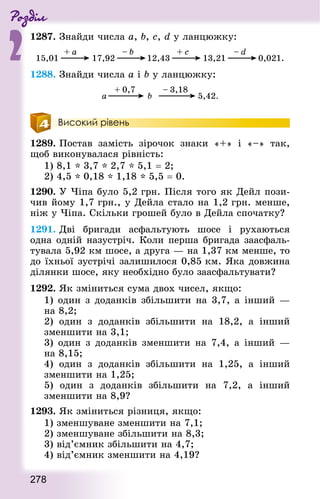 Роздiл
2
278
1287. Знай­ди числа a, b, с, d у ланцюжку:
1288. Знай­ди числа а і b у ланцюжку:
Високий рівень
1289. Постав замість зірочок знаки «+» і «–» так,
щоб виконувалася рівність:
1) 8,1 * 3,7 * 2,7 * 5,1 = 2;
2) 4,5 * 0,18 * 1,18 * 5,5 = 0.
1290. У Чіпа було 5,2 грн. Після того як Дейл пози-
чив йому 1,7 грн., у Дейла стало на 1,2 грн. менше,
ніж у Чіпа. Скільки грошей було в Дейла спочатку?
1291. Дві бригади асфальтують шосе і рухаються
одна одній назустріч. Коли перша бригада заасфаль-
тувала 5,92 км шосе, а друга — на 1,37 км менше, то
до їхньої зустрічі залишилося 0,85 км. Яка довжина
ділянки шосе, яку необхідно було заасфальтувати?
1292. Як зміниться сума двох чисел, якщо:
1) один з доданків збільшити на 3,7, а інший —
на 8,2;
2) один з доданків збільшити на 18,2, а інший
зменшити на 3,1;
3) один з доданків зменшити на 7,4, а інший —
на 8,15;
4) один з доданків збільшити на 1,25, а інший
зменшити на 1,25;
5) один з доданків збільшити на 7,2, а інший
зменшити на 8,9?
1293. Як зміниться різниця, якщо:
1) зменшуване зменшити на 7,1;
2) зменшуване збільшити на 8,3;
3) від’ємник збільшити на 4,7;
4) від’ємник зменшити на 4,19?
 