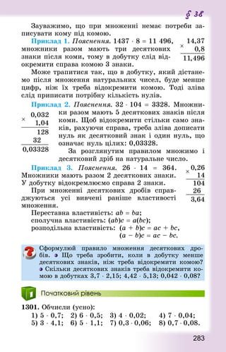 283
§ 38
Зауважимо, що при множенні немає потреби за-
писувати кому під комою.
Приклад 1. Пояснення. 1437 ⋅ 8 = 11 496,
множники разом мають три десяткових
знаки після коми, тому в добутку слід від-
окремити справа комою 3 знаки.
Може трапитися так, що в добутку, який дістане-
мо після множення натуральних чисел, буде менше
цифр, ніж їх треба відокремити комою. Тоді зліва
слід приписати потрібну кількість нулів.
Приклад 2. Пояснення. 32 ⋅ 104 = 3328. Множни-
ки разом мають 5 десяткових знаків після
коми. Щоб відокремити стільки само зна-
ків, рахуючи справа, треба зліва дописати
нуль як десятковий знак і один нуль, що
означає нуль цілих: 0,03328.
За розглянутим правилом множимо і
десятковий дріб на натуральне число.
Приклад 3. Пояснення. 26 ⋅ 14  = 364.
Множники мають разом 2 десяткових знаки.
У добутку відокремлюємо справа 2 знаки.
При множенні десяткових дробів справ-
джуються усі вивчені раніше властивості
множення.
Переставна властивість: ab = ba;
сполучна властивість: (ab)c = a(bc);
розподільна властивість:	 (a + b)c = ac + bc,
											(a – b)c = ac – bc.
Сформулюй правило множення десяткових дро-
бів. Що треба зробити, коли в добутку менше
десяткових знаків, ніж треба відокремити комою?
Скільки десяткових знаків треба відокремити ко-
мою в добутках 3,7 ⋅ 2,15; 4,42 ⋅ 5,13; 0,042 ⋅ 0,08?
Початковий рівень
1301. Обчисли (усно):
1) 5 ⋅ 0,7; 	 2) 6 ⋅ 0,5; 	 3) 4 ⋅ 0,02; 			 4) 7 ⋅ 0,04;
5) 3 ⋅ 4,1; 	 6) 5 ⋅ 1,1; 	 7) 0,3 ⋅ 0,06; 		 8) 0,7 ⋅ 0,08.
 