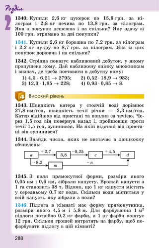 Роздiл
2
288
1340. Купили 2,6 кг цукерок по 15,6 грн. за кі-
лограм і 2,8 кг печива по 13,8 грн. за кілограм.
Яка з покупок дешевша і на скільки? Яку здачу зі
100 грн. отримано за дві покупки?
1341. Купили 2,6 кг борошна по 7,2 грн. за кілограм
і 2,2 кг цукру по 8,7 грн. за кілограм. Яка із цих
покупок дорожча і на скільки?
1342. Стрілка показує наближений добуток, у якому
пропущено кому. Дай наближену оцінку множникам
і визнач, де треба поставити в добутку кому:
1) 4,5 ⋅ 6,21 → 2795; 			 2) 0,52 ⋅ 18,9 → 983;
3) 12,3 ⋅ 1,85 → 228; 			 4) 0,93 ⋅ 0,85 → 8.
Високий рівень
1343. Швидкість катера у стоячій воді  дорівнює
27,8 км/год, швидкість течії річки  — 2,3 км/год.
Катер відійшов від пристані та поплив за течією. Че-
рез 1,5 год він повернув назад і, пройшовши проти
течії 1,5 год, зупинився. На якій відстані від приста-
ні він зупинився?
1344. Знай­ди числа, яких не вистачає в ланцюжку
обчислень:
1345. З поля прямокутної форми, розміри якого
0,05 км і 0,6 км, зібрали капусту. Врожай капусти з
1 га становить 38 т. Відомо, що 1 кг капусти містить
у середньому 0,7 кг води. Скільки води міститься у
всій капусті, яку зібрали з поля?
1346. Підлога в кімнаті має форму прямокутника,
розміри якого 4,5 м і 5,8 м. Для фарбування 1 м2
підлоги потрібно 0,2 кг фарби, а 1 кг фарби коштує
12 грн. Скільки грошей витратять на фарбу, щоб по-
фарбувати підлогу в цій кімнаті?
 