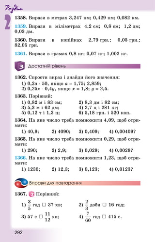 Роздiл
2
292
1358. Вирази в метрах 3,247 км; 0,429 км; 0,082 км.
1359. Вирази в міліметрах 4,2 см; 0,8 см; 1,2 дм;
0,03 дм.
1360. Вирази в копійках 2,79 грн.; 0,05 грн.;
82,05 грн.
1361. Вирази в грамах 0,8 кг; 0,07 кг; 1,002 кг.
Достатній рівень
1362. Спрости вираз і знайди його значення:
1) 0,2а ⋅ 50, якщо a = 1,75; 2,859;
2) 0,25х ⋅ 0,4у, якщо х = 1,8; у = 2,5.
1363. Порівняй:
1) 0,82 м і 83 см; 					 2) 8,3 дм і 82 см;
3) 5,3 м і 62 дм;						 4) 2,7 ц і 281 кг;
5) 0,12 т і 1,3 ц;						 6) 5,18 грн. і 520 коп.
1364. На яке число треба помножити 4,09, щоб отри-
мати:
1) 40,9; 				 2) 4090; 		 3) 0,409; 			 4) 0,00409?
1365. На яке число треба помножити 0,29, щоб отри-
мати:
1) 290; 				 2) 2,9;				 3) 0,029; 			 4) 0,0029?
1366. На яке число треба помножити 1,23, щоб отри-
мати:
1) 1230; 			 2) 12,3; 			 3) 0,123; 			 4) 0,0123?
Вправи для повторення
1367.   Порівняй:
1) год  37 хв;					 2) доби  16 год;
3) 57 с  хв;						 4)  год  415 с.
 