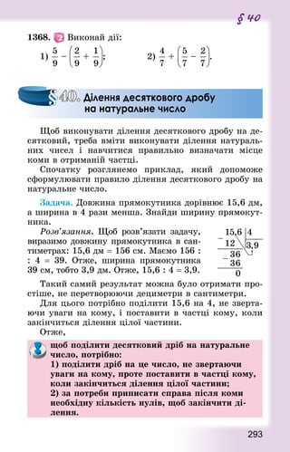 293
§ 40
1368.   Виконай дії:
1) – + ;							 2) + – .
Щоб виконувати ділення десяткового дробу на де-
сятковий, треба вміти виконувати ділення натураль-
них чисел і навчитися правильно визначати місце
коми в отриманій частці.
Спочатку розглянемо приклад, який допоможе
сформулювати правило ділення десяткового дробу на
натуральне число.
Задача. Довжина прямокутника дорівнює 15,6 дм,
а ширина в 4 рази менша. Знай­ди ширину прямокут-
ника.
Розв’язання. Щоб розв’язати задачу,
виразимо довжину прямокутника в сан-
тиметрах: 15,6 дм = 156 см. Маємо 156 :
: 4  = 39. Отже, ширина прямокутника
39 см, тобто 3,9 дм. Отже, 15,6 : 4 = 3,9.
Такий самий результат можна було отримати про-
стіше, не перетворюючи дециметри в сантиметри.
Для цього потрібно поділити 15,6 на 4, не зверта-
ючи уваги на кому, і поставити в частці кому, коли
закінчиться ділення цілої частини.
Отже,
щоб поділити десятковий дріб на натуральне
число, потрібно: 
1) поділити дріб на це число, не звертаючи
уваги на кому, проте поставити в частці кому,
коли закінчиться ділення цілої частини; 
2) за потреби приписати справа після коми
необхідну кількість нулів, щоб закінчити ді-
лення.
40. Ділення десяткового дробу
на натуральне число
 