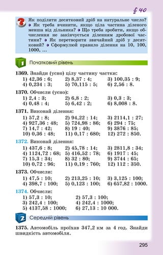 295
§ 40
Як поділити десятковий дріб на натуральне число?
Як треба вчинити, якщо ціла частина діленого
менша від дільника? Що треба зробити, якщо об-
числення не закінчується діленням дробової час-
тини? Як перетворити звичайний дріб у десят-
ковий? Сформулюй правило ділення на 10, 100,
1000, ...
Початковий рівень
1369. Знай­ди (усно) цілу частину частки:
1) 42,36 : 6; 				 2) 8,37 : 4; 				 3) 100,35 : 9;
4) 0,234 : 3; 				 5) 70,115 : 5; 			 6) 2,56 : 8.
1370. Обчисли (усно):
1) 2,4 : 3; 					 2) 6,8 : 2;						 3) 0,3 : 3;
4) 0,48 : 4;					 5) 6,42 : 2;					 6) 8,008 : 8.
1371. Виконай ділення:
1) 57,2 : 8; 				 2) 94,22 : 14; 			 3) 2114,1 : 27;
4) 927,36 : 48;		 5) 724,98 : 86;		 6) 294 : 75;
7) 14,7 : 42; 				 8) 19 : 40;					 9) 3876 : 85;
10) 0,36 : 48; 			 11) 0,17 : 680; 		 12) 272 : 850.
1372. Виконай ділення:
1) 437,6 : 8; 				 2) 45,78 : 14; 			 3) 2811,8 : 34;
4) 1124,72 : 68; 	5) 416,52 : 78; 		 6) 1917 : 45;
7) 15,3 : 34; 				 8) 32 : 80;					 9) 3744 : 65;
10) 0,72 : 96; 			 11) 0,19 : 760; 		 12) 112 : 350.
1373. Обчисли:
1) 47,5 : 10;				 2) 213,25 : 10; 		 3) 3,125 : 100;
4) 398,7 : 100; 		 5) 0,123 : 100; 		 6) 657,82 : 1000.
1374. Обчисли:
1) 57,3 : 10; 							 2) 57,3 : 100;				
3) 242,4 : 100;					 4) 242,4 : 1000;
5) 4137,58 : 1000; 			 6) 27,13 : 10 000.
Середній рівень
1375. Автомобіль проїхав 347,2 км за 4 год. Знай­ди
швидкість автомобіля.
 