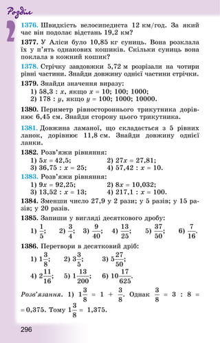 Роздiл
2
296
1376. Швидкість велосипедиста 12 км/год. За який
час він подолає відстань 19,2 км?
1377. У Аліси було 10,85 кг суниць. Вона розклала
їх у п’ять однакових кошиків. Скільки суниць вона
поклала в кожний кошик?
1378. Стрічку завдовжки 5,72 м розрізали на чотири
рівні частини. Знай­ди довжину однієї частини стрічки.
1379. Знай­ди значення виразу:
1) 58,3 : х, якщо х = 10; 100; 1000;
2) 178 : у, якщо у = 100; 1000; 10000.
1380. Периметр рівностороннього трикутника дорів-
нює 6,45 см. Знай­ди сторону цього трикутника.
1381. Довжина ламаної, що складається з 5 рівних
ланок, дорівнює 11,8 см. Знай­ди довжину однієї
ланки.
1382. Розв’яжи рівняння:
1) 5х = 42,5; 							 2) 27х = 27,81; 		
3) 36,75 : х = 25;					 4) 57,42 : х = 10.
1383. Розв’яжи рівняння:
1) 9х = 92,25; 						 2) 8х = 10,032; 			
3) 13,52 : х = 13; 				 4) 217,1 : х = 100.
1384. Зменши число 27,9 у 2 рази; у 5 разів; у 15 ра-
зів; у 20 разів.
1385. Запиши у вигляді десяткового дробу:
1) ; 			 2) ; 		 3) ; 		 4) ; 			 5) ; 			 6) .
1386. Перетвори в десятковий дріб:
1) 1 ; 			 2) 3 ; 				 3) 5 ; 		
4) 2 ; 		 5) 1 ; 		 6) 10 .
Розв’язання. 1) 1   = 1 + . Однак    = 3 : 8  =
= 0,375. Тому 1 = 1,375.
 