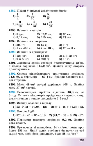297
§ 40
1387. Подай у вигляді десяткового дробу:
1) ; 				 2) ; 				 3) ; 	
4) 5 ; 		 5) 7 ; 			 6) 1 .
1388. Запиши в метрах:
1) 3 дм;							 2) 37,2 дм;				 3) 35 см;
4) 8,12 см; 					 5) 315 мм;				 6) 27 мм.
1389. Запиши в кілограмах:
1) 300 г;							 2) 15 г;						 3) 7 г;
4) 1 кг 400 г; 			 5) 7 кг 13 г;			 6) 25 кг 3 г.
1390. Запиши в центнерах:
1) 125 кг; 					 2) 13 кг; 					 3) 5 ц 12 кг;
4) 9 ц 8 кг; 				 5) 500 г; 					 6) 13 г.
1391. Довжина однієї сторони прямокутника 12 см,
а площа  дорівнює 115,2 см2. Знай­ди іншу сторону
прямокутника.
1392. Основа рівнобедреного трикутника дорівнює
24,6 см, а периметр — 62,4 см. Знай­ди довжину біч-
ної сторони.
1393. Маса 48 см3 латуні дорівнює 408 г. Знай­ди
масу 37 см3 латуні.
1394. Велосипедист проїхав відстань 46,8 км за
3 год. Скільки кілометрів проїде велосипедист, якщо
рухатиметься з такою швидкістю 2,5 год?
1395. Знай­ди значення виразу:
1) 53 ⋅ 0,92 + 10,08 : 42;			 2) (3,2 ⋅ 46 + 54,2) : 53.
1396. Виконай дії:
1) 373,5 : 45 – 35 ⋅ 0,18; 	 2) (24,7 : 38 – 0,29) ⋅ 67.
1397. Периметр квад­рата дорівнює 9,2 см. Знай­ди
його площу.
1398. Рухаючись зі швидкістю 54 км/год, потяг про­
йшов 351 км. Який шлях пройшов би потяг за той
самий час, якби його швидкість була 58 км/год?
 