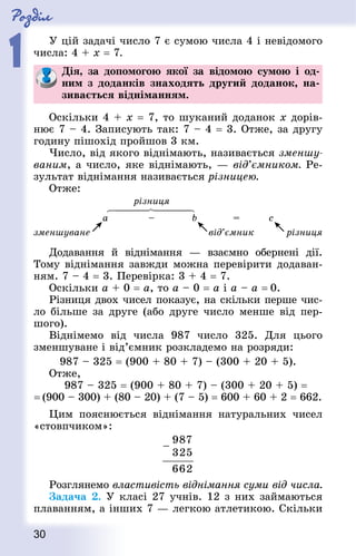 Роздiл
1
30
У цій задачі число 7 є сумою числа 4 і невідомого
числа: 4 + х = 7.
Дія, за допомогою якої за відомою сумою і од-
ним з доданків знаходять другий доданок, на-
зивається відніманням.
Оскільки 4 + х = 7, то шуканий доданок х дорів-
нює 7 – 4. Записують так: 7 – 4 = 3. Отже, за другу
годину пішохід пройшов 3 км.
Число, від якого віднімають, називається зменшу-
ваним, а число, яке віднімають, — від’ємником. Ре-
зультат віднімання називається різницею.
Отже:
Додавання й віднімання  — взаємно обернені дії.
Тому віднімання завжди можна перевірити додаван-
ням. 7 – 4 = 3. Перевірка: 3 + 4 = 7.
Оскільки a + 0 = a, то a – 0 = a і a – a = 0.
Різниця двох чисел показує, на скільки перше чис-
ло більше за друге (або друге число менше від пер-
шого).
Віднімемо від числа 987 число 325. Для цього
зменшуване і від’ємник розкладемо на розряди:
987 – 325 = (900 + 80 + 7) – (300 + 20 + 5).
Отже,
987 – 325 = (900 + 80 + 7) – (300 + 20 + 5) =
= (900 – 300) + (80 – 20) + (7 – 5) = 600 + 60 + 2 = 662.
Цим пояснюється віднімання натуральних чисел
«стовпчиком»:
Розглянемо властивість віднімання суми від числа.
Задача 2. У класі 27 учнів. 12 з них займаються
плаванням, а інших 7 — легкою атлетикою. Скільки
 