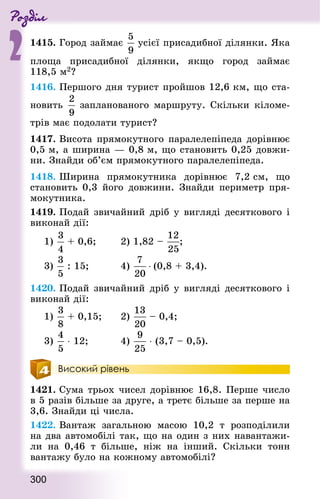 Роздiл
2
300
1415. Город займає усієї присадибної ділянки. Яка
площа присадибної ділянки, якщо город займає
118,5 м2?
1416. Першого дня турист пройшов 12,6 км, що ста-
новить запланованого маршруту. Скільки кіломе-
трів має подолати турист?
1417. Висота прямокутного паралелепіпеда дорівнює
0,5 м, а ширина — 0,8 м, що становить 0,25 довжи-
ни. Знай­ди об’єм прямокутного паралелепіпеда.
1418. Ширина прямокутника дорівнює 7,2 см, що
становить 0,3 його довжини. Знай­ди периметр пря-
мокутника.
1419. Подай звичайний дріб у вигляді десяткового і
виконай дії:
1) + 0,6; 				 2) 1,82 – ; 	
3) : 15; 					 4) ⋅ (0,8 + 3,4).
1420. Подай звичайний дріб у вигляді десяткового і
виконай дії:
1) + 0,15; 			 2) – 0,4;
3) ⋅ 12;					 4) ⋅ (3,7 – 0,5).
Високий рівень
1421. Сума трьох чисел дорівнює 16,8. Перше число
в 5 разів більше за друге, а третє більше за перше на
3,6. Знай­ди ці числа.
1422. Вантаж загальною масою 10,2 т розподілили
на два автомобілі так, що на один з них навантажи-
ли на 0,46 т більше, ніж на інший. Скільки тонн
вантажу було на кожному автомобілі?
 