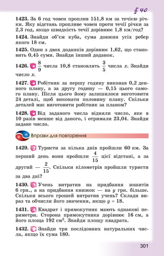 301
§ 40
1423. За 6 год човен проплив 151,8 км за течією річ-
ки. Яку відстань пропливе човен проти течії річки за
2,3 год, якщо швидкість течії дорівнює 1,8 км/год?
1424. Знай­ди об’єм куба, сума довжин усіх ребер
якого 18 см.
1425. Один з двох доданків дорівнює 1,62, що стано-
вить 0,45 суми. Знай­ди інший доданок.
1426.    числа 10,8 становлять  числа х. Знай­ди
число х.
1427.   Робітник за першу годину виконав 0,2 ден-
ного плану, а за другу годину  — 0,15 цього само-
го плану. Після цього йому залишилося виготовити
24 деталі, щоб виконати половину плану. Скільки
деталей має виготовити робітник за планом?
1428.   Від заданого числа відняли число, яке в
10 разів менше від даного, і отримали 23,04. Знай­ди
задане число.
Вправи для повторення
1429.   Туристи за кілька днів пройшли 60 км. За
перший день вони пройшли  цієї відстані, а за
другий — . Скільки кілометрів пройшли туристи
за два дні?
1430.   Учень витратив на придбання зошитів
6 грн., а на придбання книжок — на у грн. більше.
Скільки всього грошей витратив учень? Склади ви-
раз та обчисли його значення, якщо у = 18.
1431.   Квадрат і прямокутник мають однакові пе-
риметри. Сторона прямокутника дорівнює 16 см, а
його площа 192 см2. Знай­ди площу квад­рата.
1432.   Знай­ди три послідовних натуральних чис-
ла, якщо їх сума 180.
 