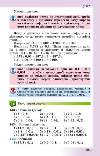 303
§ 41
Маємо правило:
щоб поділити число на десятковий дріб, треба
в діленому й дільнику перенести кому вправо
на стільки цифр, скільки їх є в дільнику; після
чого виконати ділення на натуральне число.
Якщо в діленому після коми менше цифр, ніж у
діль­нику, то до нього дописують потрібну кількість
нулів.
Наприклад, 4,2 : 0,002 = 4200 : 2 = 2100.
Поділимо 3,748 на 0,1. Після перенесення коми
на 1  знак вправо в діленому й дільнику маємо
3,748 : 0,1 = 37,48 : 1 = 37,48. Ще приклади:
4,973 : 0,01 = 497,3 : 1 = 497,3;
5,4 : 0,001 = 5400 : 1 = 5400.
Звідси маємо правило:
щоб поділити десятковий дріб на 0,1; 0,01;
0,001; ..., треба в цьому дробі перенести кому
вправо на стільки знаків, скільки нулів міс-
тить дільник перед одиницею (враховуючи
нуль цілих).
У чому полягає основна властивість частки?
Сформулюй правило ділення на десятковий дріб.
Сформулюй правило ділення на 0,1; 0,01; 0,001.
Початковий рівень
1433. Обчисли (усно):
1) 8 : 0,8;						 2) 4 : 0,1;					 3) 7,2 : 0,8;
4) 5 : 0,05;					 5) 2,4 : 1,2; 			 6) 56 : 0,7;
7) 0,8 : 0,04; 			 8) 28 : 0,14; 			 9) 0,42 : 0,21.
1434. Виконай ділення:
1) 14,2 : 0,1; 			 2) 0,7 : 0,1;			 3) 0,09 : 0,1;
4) 8,3 : 0,01; 			 5) 0,18 : 0,01; 	 6) 420 : 0,01;
7) 0,137 : 0,001; 	8) 4,7 : 0,001; 	 9) 482 : 0,0001.
1435. Обчисли:
1) 17,3 : 0,1; 			 2) 0,9 : 0,1;			 3) 0,04 : 0,1;
 