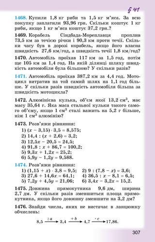 307
§ 41
1468. Купили 1,8 кг риби та 1,5 кг м’яса. За всю
покупку заплатили 93,96 грн. Скільки коштує 1 кг
риби, якщо 1 кг м’яса коштує 37,2 грн.?
1469. Корабель Сіндбада-Мореплавця проплив
73,5 км за течією річки і 90,3 км проти течії. Скіль-
ки часу був в дорозі корабель, якщо його власна
швидкість  27,6 км/год, а швидкість течії 1,8 км/год?
1470. Автомобіль проїхав 117 км за 1,5 год, потім
ще 105 км за 1,4 год. На якій ділянці шляху швид-
кість автомобіля була більшою? У скільки разів?
1471. Автомобіль проїхав 387,2 км за 4,4 год. Мото-
цикл витратив на той самий шлях на 1,1 год біль-
ше. У скільки разів швидкість автомобіля більша за
швидкість мотоцикла?
1472. Алюмінієва кулька, об’єм якої 13,2 см3, має
масу 35,64 г. Яка маса стальної кульки такого само-
го об’єму, якщо 1 см3 сталі важить на 5,2 г більше,
ніж 1 см3 алюмінію?
1473. Розв’яжи рівняння:
1) (х – 3,15) ⋅ 3,5 = 8,575;
2) 14,4 : (х + 2,6) = 3,2;
3) 12,5х – 20,5 = 24,5;	
4) 91,8 : х + 86,7 = 100,2;
5) 9,3х + 1,2х = 25,2;	
6) 5,9у – 1,2у = 9,588.
1474. Розв’яжи рівняння:
1) (1,15 + х) ⋅ 3,8 = 9,5; 		 2) 9 : (7,8 – х) = 3,6;
3) 27,6 + 14,6х = 64,1;			 4) 36,5 : х – 8,1 = 6,5;
5) 7,2у + 4,5у = 21,06;			 6) 3,4х – 3,2х = 15,2.
1475. Довжина прямокутника 9,6 дм, ширина
2,7 дм. У скільки разів зменшиться площа прямо-
кутника, якщо його довжину зменшити на 3,2 дм?
1476. Знай­ди числа, яких не вистачає в ланцюжку
обчислень:
 