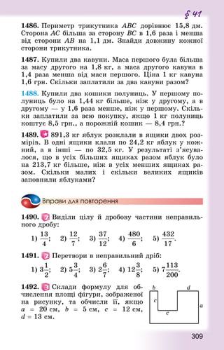 309
§ 41
1486. Периметр трикутника ABC дорівнює 15,8 дм.
Сторона АС більша за сторону BC в 1,6 раза і менша
від сторони АВ на 1,1 дм. Знай­ди довжину кожної
сторони трикутника.
1487. Купили два кавуни. Маса першого була більша
за масу другого на 1,8 кг, а маса другого кавуна в
1,4 раза менша від маси першого. Ціна 1 кг кавуна 
1,6 грн. Скільки заплатили за два кавуни разом?
1488. Купили два кошики полуниць. У першому по-
луниць було на 1,44 кг більше, ніж у другому, а в
другому — у 1,6 раза менше, ніж у першому. Скіль-
ки заплатили за всю покупку, якщо 1 кг полуниць
кош­тує 8,5 грн., а порожній кошик — 8,4 грн.?
1489.  891,3 кг яблук розклали в ящики двох роз-
мірів. В одні ящики клали по 24,2 кг яблук у кож-
ний, а в інші  — по 32,5 кг. У результаті з’ясува­
лося, що в усіх більших ящиках разом яблук було
на 213,7 кг більше, ніж в усіх менших ящиках ра-
зом. Скільки малих і скільки великих ящиків
запов­нили яблуками?
Вправи для повторення
1490.   Виділи цілу й дробову частини неправиль-
ного дробу:
1) ; 		 2) ; 		 3) ; 		 4) ; 		 5) .
1491.   Перетвори в неправильний дріб:
1) 3 ; 		 2) 5 ; 		 3) 2 ; 		 4) 12 ; 		 5) 7 .
1492.   Склади формулу для об-
числення площі фігури, зображеної
на рисунку, та обчисли її, якщо
а  = 20 см, b  = 5 см, с  = 12 см,
d = 13 см.
 
