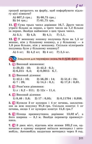 311
§ 41
грошей витратять на фарбу, щоб пофарбувати підло-
гу цієї кімнати?
А) 607,5 грн.;			 Б) 60,75 грн.;	
В) 54 грн.;					 Г) 61,75 грн.
11.   Сума трьох чисел дорівнює 16,7. Друге число
утричі більше за перше, а третє число на 1,2 більше
за перше. Знай­ди найменше з цих трьох чисел.
А) 3,1;			 Б) 4,3;				 В) 4,1;			 Г) 5,1.
12.   У меншому кошику полуниць було на 1,5 кг
менше, ніж у більшому кошику, а у більшому — в
1,6 раза більше, ніж у меншому. Скільки кілограмів
полуниць було у більшому кошику?
А) 5 кг;		 Б) 4,2 кг;		 В) 4 кг;		 Г) 2,5 кг.
Завдання для перевірки знань № 8 (§38 – §41)
1.   Виконай множення:
1) 29,35 ⋅ 10;			 2) 42,3 ⋅ 0,1;
3) 6,315 ⋅ 6,4;			 4) 0,0015 ⋅ 6,7.
2.   Виконай ділення:
1) 42,5 : 10; 				 2) 56,28 : 14; 			 3) 51,6 : 24;
4) 7 : 28;						 5) 14,5 : 0,1;				 6) 17,8 : 0,01.
3.   Розв’яжи рівняння:
1) х : 8,2 = 311; 	2) 12х = 11,4.
4.   Виконай ділення:
1) 8,46 : 3,6; 		 2) 17 : 0,85; 			 3) 0,11704 : 0,056.
5.   Купили 3 кг цукерок і 4 кг печива, заплатив-
ши за всю покупку 91,6 грн. Скільки коштує 1 кг
печива, якщо 1 кг цукерок коштує 15,6 грн.?
6.   Площа прямокутника дорівнює 13,02 м2, а
його ширина  — 3,1 м. Знай­ди периметр прямокут-
ника.
7.   З двох міст, відстань між якими 103,2 км, од-
ночасно в одному напрямі виїхали мотоцикл і авто-
мобіль. Автомобіль наздогнав мотоцикл через 8 год.
 