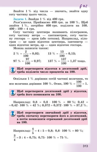 313
§ 42
Знайти 1 % від числа  — значить, знайти одну
соту частину цього числа.
Задача 1. Знай­ди 1 % від 400 грн.
Розв’язання. Приймаємо 400 грн. за 100 %. Щоб
знайти 1 %, потрібно 400 грн. поділити на 100.
400 : 100 = 4 грн.
Соту частину центнера називають кілограмом,
соту частину метра  — сантиметром, соту части-
ну гектара  — аром (або соткою). Наприклад, кіло-
грам  — це один відсоток центнера, сантиметр  —
один відсоток метра, ар — один відсоток гектара.
Можна записати також:
2 % =  = 0,02; 			 13 % =  = 0,13;
97 % =  = 0,97; 		 137 % =  = 1,37 тощо.
Щоб перетворити відсотки в десятковий дріб,
треба поділити число процентів на 100.
Оскільки 1 % дорівнює сотій частині величини, то
вся величина дорівнює 100 %. Отже, 100 % =  = 1.
Щоб перетворити десятковий дріб у відсотки,
треба його помножити на 100.
Наприклад: 0,8  = 0,8 ⋅ 100 %  = 80 %; 0,42  =
= 0,42 ⋅ 100 % = 42 %; 0,372 = 0,372 ⋅ 100 % = 37,2 %.
Щоб перетворити звичайний дріб у відсотки,
треба спочатку перетворити його в десятковий,
а потім помножити отриманий десятковий дріб
на 100.
Наприклад:  = 4 : 5 = 0,8;  0,8 ⋅ 100 % = 80 %;
= 3 : 4 = 0,75;  0,75 ⋅ 100 % = 75 %.
 
