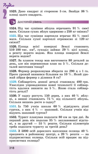 Роздiл
2
318
1523. Дано квад­рат зі стороною 5 см. Знай­ди 36 %
площі цього квад­рата.
Достатній рівень
1524. Під час сушіння яблука втрачають 91 % своєї
ма­си. Скільки сухих яблук одержимо з 250 кг свіжих?
1525. Під час сушіння картопля втрачає 85 % своєї
ма­си. Скільки сухої картоплі отримаємо зі 120 кг
свіжої?
1526. Площа всієї поверхні Землі становить
510 100 тис. км2, суходіл займає 29 % цієї площі,
а реш­ту вкрито водою. Яка площа поверхні Землі
вкрита водою?
1527. За планом токар мав виготовити 80 деталей за
день, але він перевиконав план на 5 %. Скільки де-
талей виготовив токар?
1528. Фермер розраховував збирати по 290 ц з 1 га.
Проте урожай виявився більшим на 10 %. Який уро-
жай зібрав фермер з ділянки 8 га?
1529. Собівартість деякої деталі становила 480 грн.
Унаслідок упровадження нової технології її собівар-
тість вдалося знизити на 5 %. Якою стала собівар-
тість деталі?
1530. У садку ростуть 150 дерев, з них 40 % яблу-
ні, а вишні становлять 75 % від кількості яблунь.
Скільки вишень росте в садку?
1531. Із 750 учнів школи 60 % відвідують різні
гуртки, з них 4 %  — шаховий. Скільки учнів від­
віду­ють шаховий гурток?
1532. Турист планував подолати 80 км за три дні. За
перший день він подолав 35 % запланованої відста-
ні, а за другий — 55 % решти. Скільки кілометрів
треба подолати туристу за третій день?
1533. З 5000 осіб дорослого населення селища 40 %
працюють в районному центрі, а 20 % решти — на
підприємствах селища. Скільки осіб працює на під-
приємствах селища?
 