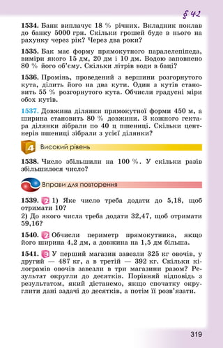 319
§ 42
1534. Банк виплачує 18 % річних. Вкладник поклав
до банку 5000 грн. Скільки грошей буде в нього на
рахунку через рік? Через два роки?
1535. Бак має форму прямокутного паралелепіпеда,
виміри якого 15 дм, 20 дм і 10 дм. Водою заповнено
80 % його об’єму. Скільки літрів води в баці?
1536. Промінь, проведений з вершини розгорнутого
кута, ділить його на два кути. Один з кутів стано-
вить 55 % розгорнутого кута. Обчисли градусні міри
обох кутів.
1537. Довжина ділянки прямокутної форми 450 м, а
ширина становить 80 % довжини. З кожного гекта-
ра ділянки зібрали по 40 ц пшениці. Скільки цент-
нерів пшениці зібрали з усієї ділянки?
Високий рівень
1538. Число збільшили на 100 %. У скільки разів
збільшилося число?
Вправи для повторення
1539.   1) Яке число треба додати до 5,18, щоб
отримати 10?
2) До якого числа треба додати 32,47, щоб отримати
59,16?
1540.   Обчисли периметр прямокутника, якщо
його ширина 4,2 дм, а довжина на 1,5 дм більша.
1541.   У перший магазин завезли 325 кг овочів, у
другий  — 487 кг, а в третій  — 392 кг. Скільки кі-
лограмів овочів завезли в три магазини разом? Ре-
зультат округли до десятків. Порівняй відповідь з
результатом, який дістанемо, якщо спочатку окру-
глити дані задачі до десятків, а потім її розв’язати.
 