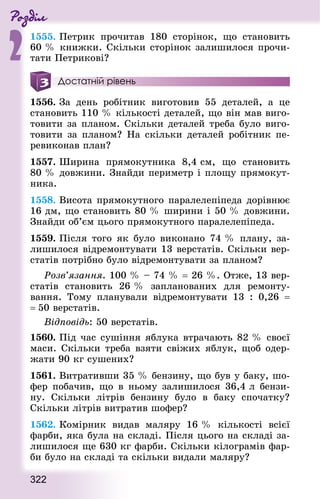Роздiл
2
322
1555. Петрик прочитав 180 сторінок, що становить
60 % книжки. Скільки сторінок залишилося прочи-
тати Петрикові?
Достатній рівень
1556. За день робітник виготовив 55 деталей, а це
становить 110 % кількості деталей, що він мав виго-
товити за планом. Скільки деталей треба було виго-
товити за планом? На скільки деталей робітник пе-
ревиконав план?
1557. Ширина прямокутника  8,4 см, що становить
80 % довжини. Знай­ди периметр і площу прямокут-
ника.
1558. Висота прямокутного паралелепіпеда дорівнює
16 дм, що становить 80 % ширини і 50 % довжини.
Знай­ди об’єм цього прямокутного паралелепіпеда.
1559. Після того як було виконано 74 % плану, за-
лишилося відремонтувати 13 верстатів. Скільки вер-
статів потрібно було відремонтувати за планом?
Розв’язання. 100 % – 74 % = 26 %. Отже, 13 вер-
статів становить 26 % запланованих для ремонту-
вання. Тому планували відремонтувати 13 : 0,26  =
= 50 верстатів.
Відповідь: 50 верстатів.
1560. Під час сушіння яблука втрачають 82 % своєї
маси. Скільки треба взяти свіжих яблук, щоб одер-
жати 90 кг сушених?
1561. Витративши 35 % бензину, що був у баку, шо-
фер побачив, що в ньому залишилося 36,4 л бензи-
ну. Скільки літрів бензину було в баку спочатку?
Скільки літрів витратив шофер?
1562. Комірник видав маляру 16 % кількості всієї
фарби, яка була на складі. Після цього на складі за-
лишилося ще 630 кг фарби. Скільки кілограмів фар-
би було на складі та скільки видали маляру?
 