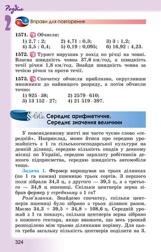 Роздiл
2
324
Вправи для повторення
1571.   Обчисли:
1) 2,7 : 2;					 2) 4,71 : 0,3; 				 3) 3 : 1,2;
4) 3,5 : 0,4;			 5) 0,19 : 0,095; 		 6) 16,92 : 4,23.
1572.   Турист вирушив у похід по річці на човні.
Власна швидкість човна 37,6 км/год, а швидкість
течії річки 1,8 км/год. Знай­ди швидкість човна за
течією річки та проти течії.
1573.   Спочатку обчисли приблизно, округливши
множники до найвищого розряду, а потім обчисли
точно:
1) 925 ⋅ 38; 				 2) 2579 ⋅ 610; 	
3) 13 152 ⋅ 27; 		 4) 21 519 ⋅ 397.
У повсякденному житті ми часто чуємо слово «се-
редній». Наприклад, може йтися про середню уро-
жайність з 1 га сільськогосподарської культури на
деякій ділянці, середню кількість опадів у деякому
місяці по Україні, середню зарплату робітників де-
якого підприємства, середню швидкість автомобіля
тощо.
Задача 1. Фермер вирощував на трьох ділянках
(по 1 га кожна) пшеницю трьох сортів. З першого
поля зібрали 34,3 ц, з другого — 39,5 ц, а з третьо-
го  — 34,8 ц пшениці. Скільки центнерів зерна зі-
брав фермер у середньому з 1 га?
Розв’язання. Знайдемо спочатку, скільки цент-
нерів пшениці було зібрано з трьох ділянок разом.
Маємо 34,3 + 39,5 + 34,8  = 108,6 ц. Середній уро-
жай з 1 га показує, скільки центнерів зерна зібрано
з кожного гектара, якщо вважати, що весь урожай
розподілено між трьома ділянками порівну. Для цьо-
го треба загальну кількість центнерів поділити на 3.
44. Середнє арифметичне.
Середнє значення величини
 
