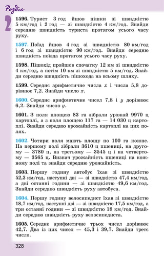 Роздiл
2
328
1596. Турист 3 год йшов пішки зі швидкістю
5 км/год і 2 год  — зі швидкістю 4 км/год. Знай­ди
середню швидкість туриста протягом усього часу
руху.
1597. Поїзд йшов 4 год зі швидкістю 80 км/год
і 6 год зі швидкістю 90 км/год. Знай­ди середню
швидкість поїзда протягом усього часу руху.
1598. Пішохід пройшов спочатку 12 км зі швидкістю
4 км/год, а потім 10 км зі швидкістю 5 км/год. Знай­
ди середню швидкість пішохода на всьому шляху.
1599. Середнє арифметичне числа х і числа 5,8 до-
рівнює 7,2. Знай­ди число х.
1600. Середнє арифметичне чисел 7,8 і у дорівнює
6,2. Знай­ди число у.
1601. З поля площею 83 га зібрали урожай 9970 ц
картоплі, а з поля площею 117 га — 14 030 ц карто-
плі. Знай­ди середню врожайність картоплі на цих по-
лях.
1602. Чотири поля мають площу по 100 га кожне.
На першому полі зібрали 3610 ц пшениці, на друго-
му — 3780 ц, на третьому — 3545 ц і на четверто-
му — 3565 ц. Визнач урожайність пшениці на кож-
ному полі та знайди середню урожайність.
1603. Першу годину автобус їхав зі швидкістю
52,3 км/год, наступні дві — зі швидкістю 47,4 км/год,
а дві останні години  — зі швидкістю 49,6 км/год.
Знай­ди середню швидкість руху автобуса.
1604. Першу годину велосипедист їхав зі швидкістю
18,7 км/год, наступні дві — зі швидкістю 17,5 км/год, а
три останні години — зі швидкістю 18 км/год. Знай­
ди середню швидкість руху велосипедиста.
1605. Середнє арифметичне трьох чисел дорівнює
42,7. Два із цих чисел  — 45,3 і 39,7. Знай­ди третє
число.
 