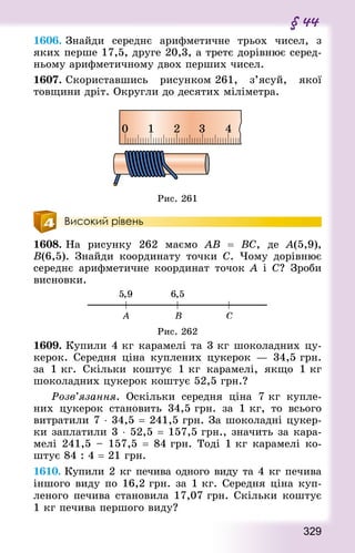 329
§ 44
1606. Знай­ди середнє арифметичне трьох чисел, з
яких перше 17,5, друге 20,3, а третє дорівнює серед-
ньому арифметичному двох перших чисел.
1607. Скориставшись рисунком 261, з’ясуй, якої
товщини дріт. Округли до десятих міліметра.
Рис. 261
Високий рівень
1608. На рисунку 262 маємо АВ  = ВС, де А(5,9),
В(6,5). Знай­ди координату точки С. Чому дорівнює
середнє арифметичне координат точок А і С? Зроби
висновки.
Рис. 262
1609. Купили 4 кг карамелі та 3 кг шоколадних цу-
керок. Середня ціна куплених цукерок  — 34,5 грн.
за 1 кг. Скільки коштує 1 кг карамелі, якщо 1 кг
шоколадних цукерок коштує 52,5 грн.?
	 Розв’язання. Оскільки середня ціна 7 кг купле-
них цукерок становить 34,5 грн. за 1 кг, то всього
витратили 7 ⋅ 34,5 = 241,5 грн. За шоколадні цукер-
ки заплатили 3 ⋅ 52,5 = 157,5 грн., значить за кара-
мелі 241,5 – 157,5 = 84 грн. Тоді 1 кг карамелі ко-
штує 84 : 4 = 21 грн.
1610. Купили 2 кг печива одного виду та 4 кг печива
іншого виду по 16,2 грн. за 1 кг. Середня ціна куп­
леного печива становила 17,07 грн. Скільки коштує
1 кг печива першого виду?
 