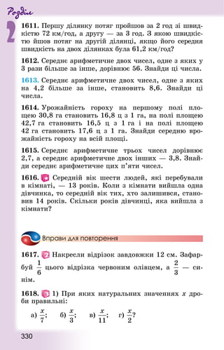 Роздiл
2
330
1611. Першу ділянку потяг пройшов за 2 год зі швид-
кістю 72 км/год, а другу — за 3 год. З якою швидкіс-
тю йшов потяг на другій ділянці, якщо його середня
швидкість на двох ділянках була 61,2 км/год?
1612. Середнє арифметичне двох чисел, одне з яких у
3 рази більше за інше, дорівнює 56. Знай­ди ці числа.
1613. Середнє арифметичне двох чисел, одне з яких
на 4,2 більше за інше, становить 8,6. Знай­ди ці
числа.
1614. Урожайність гороху на першому полі пло-
щею 30,8 га становить 16,8 ц з 1 га, на полі площею
42,7 га становить 16,5 ц з 1 га і на полі площею
42 га становить 17,6 ц з 1 га. Знай­ди середню вро-
жайність гороху на всій площі.
1615. Середнє арифметичне трьох чисел дорівнює
2,7, а середнє арифметичне двох інших — 3,8. Знай­
ди середнє арифметичне цих п’яти чисел.
1616.  Середній вік шести людей, які перебували
в кімнаті, — 13 років. Коли з кімнати вийшла одна
дівчинка, то середній вік тих, хто залишився, стано-
вив 14 років. Скільки років дівчинці, яка вийшла з
кімнати?
Вправи для повторення
1617.   Накресли відрізок завдовжки 12 см. Зафар-
буй цього відрізка червоним олівцем, а   — си-
нім.
1618.   1) При яких натуральних значеннях x дро-
би правильні:
а) ; 			 б) ; 			 в) ; 		 г) ?
 