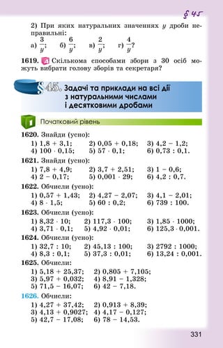 331
§ 45
2) При яких натуральних значеннях у дроби не-
правильні:
а) ; 			 б) ; 			 в) ; 			 г) ?
1619.   Скількома способами збори з 30 осіб мо-
жуть вибрати голову зборів та секретаря?
Початковий рівень
1620. Знай­ди (усно):
1) 1,8 + 3,1;				 2) 0,05 + 0,18; 		 3) 4,2 – 1,2;
4) 100 ⋅ 0,15; 			 5) 57 ⋅ 0,1;					 6) 0,73 : 0,1.
1621. Знай­ди (усно):
1) 7,8 + 4,9; 			 2) 3,7 + 2,51; 			 3) 1 – 0,6;
4) 2 – 0,17; 				 5) 0,001 ⋅ 29; 			 6) 4,2 : 0,7.
1622. Обчисли (усно):
1) 0,57 + 1,43; 		 2) 4,27 – 2,07; 		 3) 4,1 – 2,01;
4) 8 ⋅ 1,5;						 5) 60 : 0,2;					 6) 739 : 100.
1623. Обчисли (усно):
1) 8,32 ⋅ 10; 			 2) 117,3 ⋅ 100; 			 3) 1,85 ⋅ 1000;
4) 3,71 ⋅ 0,1; 		 5) 4,92 ⋅ 0,01; 			 6) 125,3 ⋅ 0,001.
1624. Обчисли (усно):
1) 32,7 : 10; 			 2) 45,13 : 100; 			 3) 2792 : 1000;
4) 8,3 : 0,1; 			 5) 37,3 : 0,01; 			 6) 13,24 : 0,001.
1625. Обчисли:
1) 5,18 + 25,37; 		 2) 0,805 + 7,105; 	
3) 5,97 + 0,032;		 4) 8,91 – 1,328; 		
5) 71,5 – 16,07; 		 6) 42 – 7,18.
1626. Обчисли:
1) 4,27 + 37,42; 		 2) 0,913 + 8,39; 		
3) 4,13 + 0,9027; 	4) 4,17 – 0,127; 		
5) 42,7 – 17,08; 		 6) 78 – 14,53.
45. Задачі та приклади на всі дії
з натуральними числами
і десятковими дробами
 