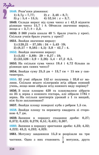 Роздiл
2
334
1648. Розв’яжи рівняння:
1) 3,7y = 7,77;					 2) х ⋅ 3,48 = 8,7;
3) у : 5,4 = 13,5;			 4) 52,54 : х = 3,7.
1649. Склади вираз: від суми чисел а і 42,3 відняти
різницю чисел 15,7 і b. Обчисли значення виразу,
якщо а = 3,7; b = 2,3.
1650. З 360 учнів школи 40 % брали участь у кросі.
Скільки учнів брало участь у кросі?
1651. Знай­ди значення виразу:
1) (120,21 – 37,59) : 34 + 5,43 ⋅ 19;
2) (8,57 + 9,585 : 4,5) ⋅ 3,8 – 42,7 : 4.
1652. Знай­ди значення виразу:
1) (5,02 – 3,89) ⋅ 29 + 0,27 : 18;
2) (32,526 : 3,9 + 2,26) ⋅ 5,4 – 47,2 ⋅ 0,5.
1653. На скільки сума чисел 19,4 і 4,72 більша за
різницю цих самих чисел?
1654. Знай­ди суму 25,3 дм + 13,7 см + 15 мм у сан-
тиметрах.
1655. 32 учні зібрали 152 кг полуниць і 33,6 кг ма-
лини. Скільки всього кілограмів ягід зібрав кожний
учень, якщо вони зібрали ягід кожного виду порівну?
1656. З поля площею 420 га планувалося зібрати
по 35 ц зерна з кожного гектара, але зібрали 1785 т
зерна. На скільки центнерів урожай з 1 га вищий,
ніж було заплановано?
1657. Знай­ди площу поверхні куба з ребром 1,5 см.
1658. Знай­ди площу та периметр квад­рата зі сторо-
ною 4,7 дм.
1659. Запиши в порядку спадання дроби: 0,27;
0,372; 0,423; 0,279; 0,51; 0,431; 0,307.
1660. Запиши в порядку зростання дроби: 4,23; 4,32;
4,222; 43,2; 4,232; 4,323.
1661. Мотузку завдовжки 15,3 м розрізали на три
частини. Одна з них становить мотузки, друга
 