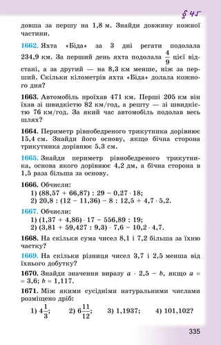 335
§ 45
довша за першу на 1,8 м. Знай­ди довжину кожної
частини.
1662. Яхта «Біда» за 3 дні регати подолала
234,9 км. За перший день яхта подолала цієї від-
стані, а за другий — на 8,3 км менше, ніж за пер-
ший. Скільки кілометрів яхта «Біда» долала кожно-
го дня?
1663. Автомобіль проїхав 471 км. Перші 205 км він
їхав зі швидкістю 82 км/год, а решту — зі швидкіс-
тю 76 км/год. За який час автомобіль подолав весь
шлях?
1664. Периметр рівнобедреного трикутника дорівнює
15,4 см. Знай­ди його основу, якщо бічна сторона
трикутника дорівнює 5,3 см.
1665. Знай­ди периметр рівнобедреного трикутни-
ка, основа якого дорівнює 4,2 дм, а бічна сторона в
1,5 раза більша за основу.
1666. Обчисли:
1) (88,57 + 66,87) : 29 – 0,27 ⋅ 18;
2) 20,8 : (12 – 11,36) – 8 : 12,5 + 4,7 ⋅ 5,2.
1667. Обчисли:
1) (1,37 + 4,86) ⋅ 17 – 556,89 : 19;
2) (3,81 + 59,427 : 9,3) ⋅ 7,6 – 10,2 ⋅ 4,7.
1668. На скільки сума чисел 8,1 і 7,2 більша за їхню
частку?
1669. На скільки різниця чисел 3,7 і 2,5 менша від
їхнього добутку?
1670. Знай­ди значення виразу а ⋅ 2,5 – b, якщо а =
= 3,6; b = 1,117.
1671. Між якими сусідніми натуральними числами
розміщено дріб:
1) 4 ;				 2) 6 ;				 3) 1,1937;				 4) 101,102?
 